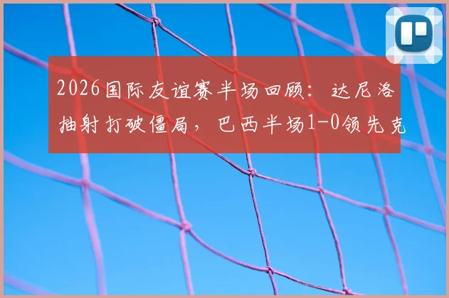 2026国际友谊赛半场回顾:达尼洛抽射打破僵局,巴西半场1-0领先克罗地亚
