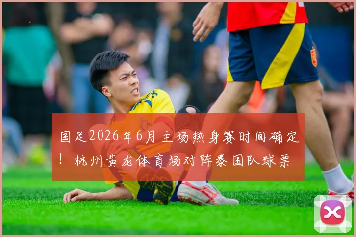 国足2026年6月主场热身赛时间确定!杭州黄龙体育场对阵泰国队球票开售及观赛指南
