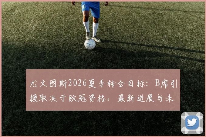 尤文图斯2026夏季转会目标:B席引援取决于欧冠资格,最新进展与未来去向分析