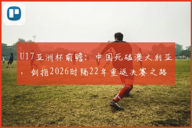 U17亚洲杯前瞻:中国死磕澳大利亚,剑指2026时隔22年重返决赛之路全解析