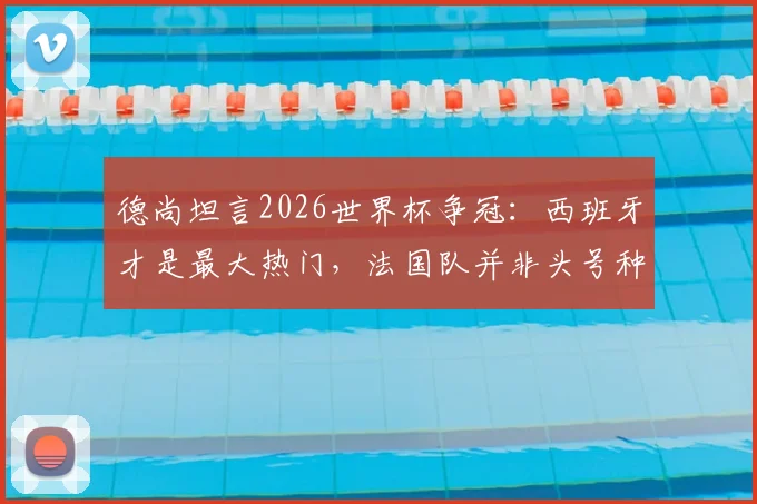 德尚坦言2026世界杯争冠：西班牙才是最大热门，法国队并非头号种子，解析球队实力与前景