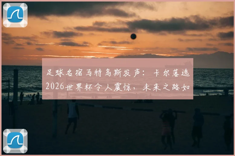 足球名宿马特乌斯发声:卡尔落选2026世界杯令人震惊,未来之路如何走强?