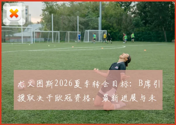 尤文图斯2026夏季转会目标:B席引援取决于欧冠资格,最新进展与未来去向分析