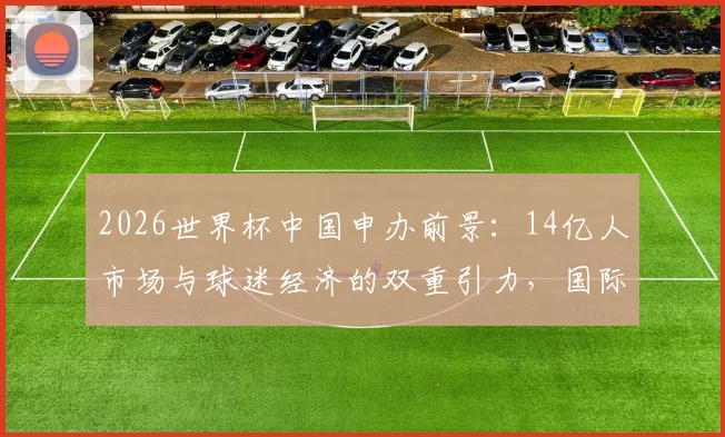 2026世界杯中国申办前景:14亿人市场与球迷经济的双重引力,国际足联无法忽视的商业命题
