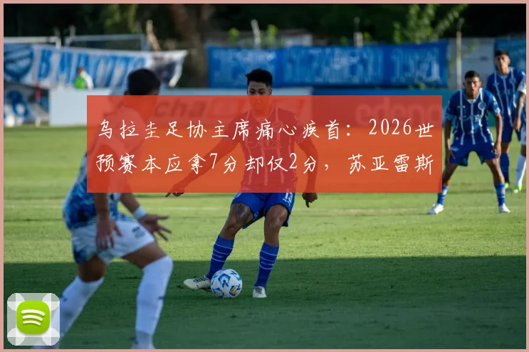 乌拉圭足协主席痛心疾首：2026世预赛本应拿7分却仅2分，苏亚雷斯退出决策被指重大失误