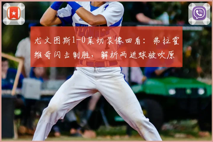 尤文图斯1-0莱切录像回看:弗拉霍维奇闪击制胜,解析两进球被吹原因,附全场赛后评分与积分榜