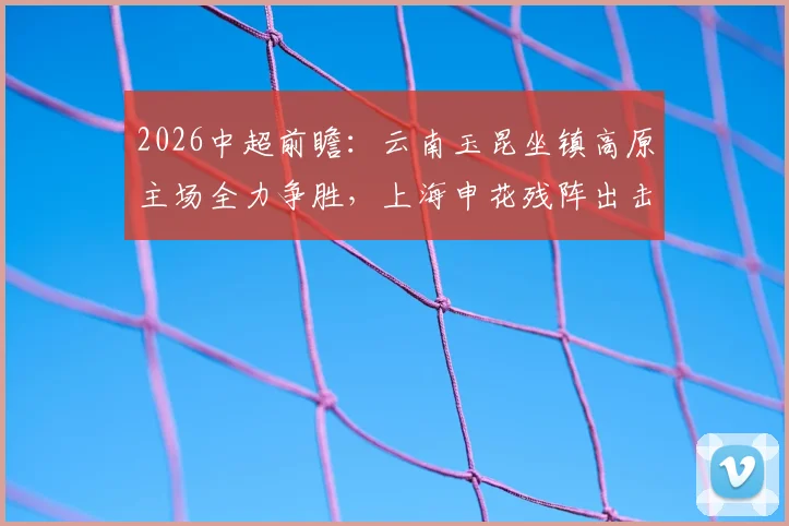2026中超前瞻:云南玉昆坐镇高原主场全力争胜,上海申花残阵出击,单外援如何破局?比赛看点与胜负预测