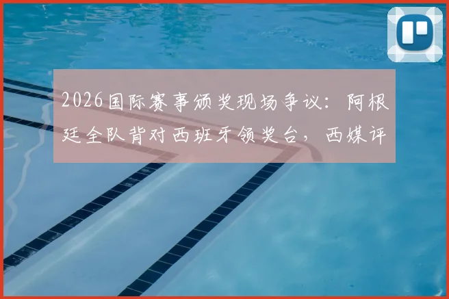 2026国际赛事颁奖现场争议：阿根廷全队背对西班牙领奖台，西媒评其失态表现