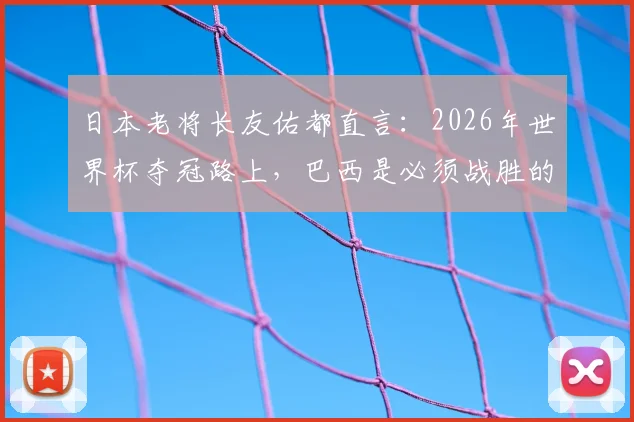 日本老将长友佑都直言:2026年世界杯夺冠路上,巴西是必须战胜的试金石,球队正为此全力备战