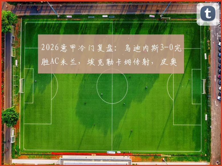 2026意甲冷门复盘:乌迪内斯3-0完胜AC米兰,埃克勒卡姆传射,皮奥利战术体系暴露三大问题
