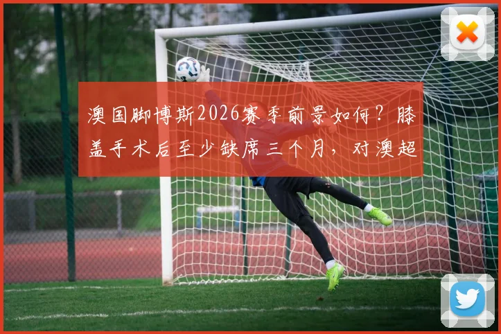 澳国脚博斯2026赛季前景如何？膝盖手术后至少缺席三个月，对澳超联赛有何影响？