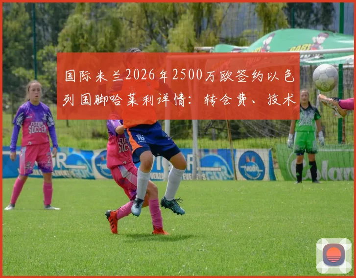 国际米兰2026年2500万欧签约以色列国脚哈莱利详情:转会费、技术特点分析与在国米前景展望