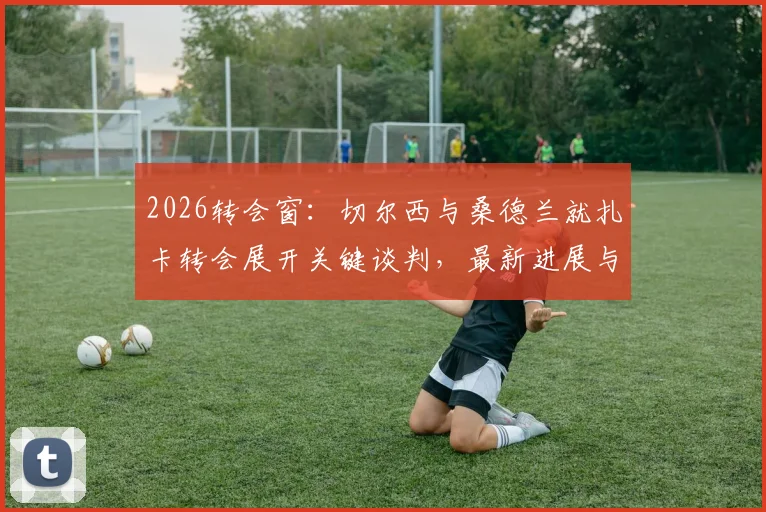 2026转会窗:切尔西与桑德兰就扎卡转会展开关键谈判,最新进展与潜在影响分析