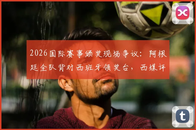 2026国际赛事颁奖现场争议：阿根廷全队背对西班牙领奖台，西媒评其失态表现