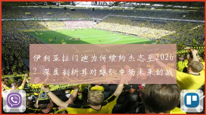 伊利亚拉门迪为何续约杰志至2026?深度剖析其对球队中场未来的战略意义与影响