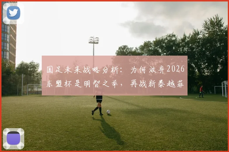 国足未来战略分析:为何放弃2026东盟杯是明智之举,再战新泰越菲已无实战价值