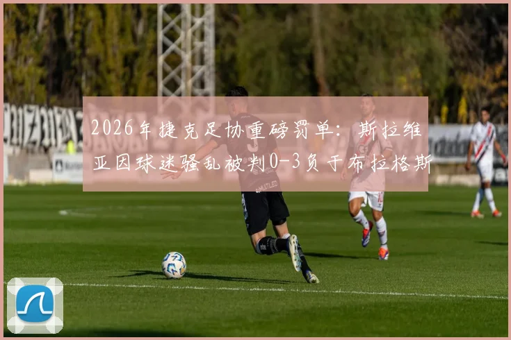 2026年捷克足协重磅罚单：斯拉维亚因球迷骚乱被判0-3负于布拉格斯巴达，并处罚款一千万克朗事件全解析