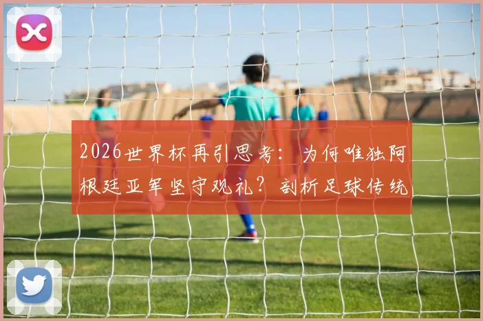 2026世界杯再引思考：为何唯独阿根廷亚军坚守观礼？剖析足球传统与体育精神的真实差距