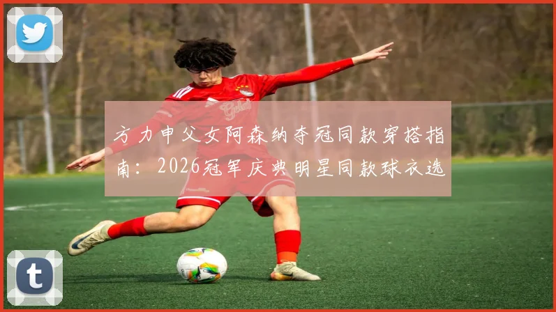 方力申父女阿森纳夺冠同款穿搭指南：2026冠军庆典明星同款球衣选购与尺码推荐
