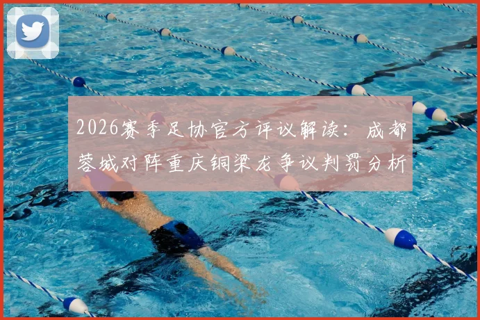 2026赛季足协官方评议解读:成都蓉城对阵重庆铜梁龙争议判罚分析,未判点球决定获官方确认