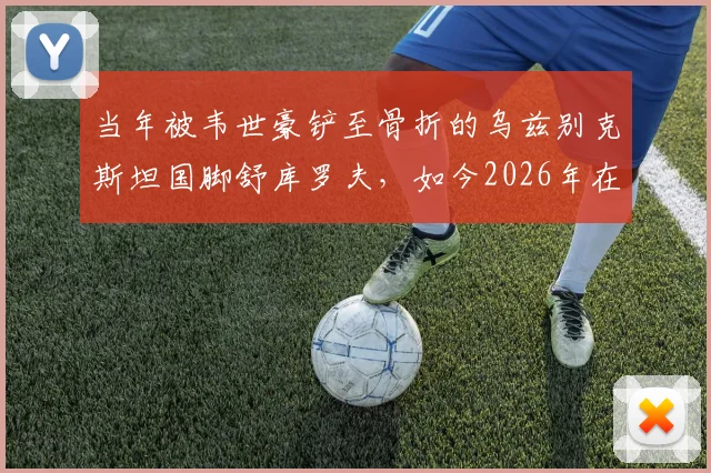 当年被韦世豪铲至骨折的乌兹别克斯坦国脚舒库罗夫,如今2026年在卡纳瓦罗麾下备战世界杯
