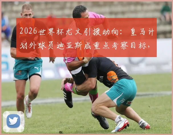 2026世界杯尤文引援动向:皇马计划外球员迪亚斯成重点考察目标,意甲豪门或出手接盘