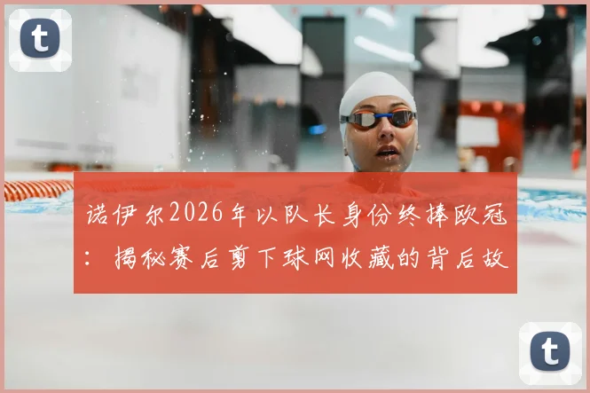 诺伊尔2026年以队长身份终捧欧冠:揭秘赛后剪下球网收藏的背后故事与深层意义