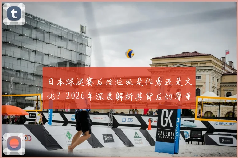 日本球迷赛后捡垃圾是作秀还是文化?2026年深度解析其背后的尊重理念与国民素质成因