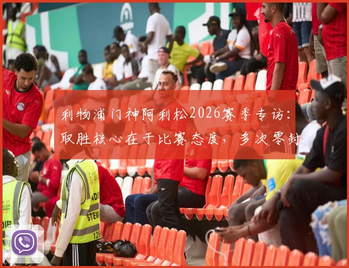 利物浦门神阿利松2026赛季专访:取胜核心在于比赛态度,多次零封对团队信心的意义