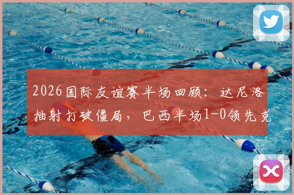 2026国际友谊赛半场回顾：达尼洛抽射打破僵局，巴西半场1-0领先克罗地亚