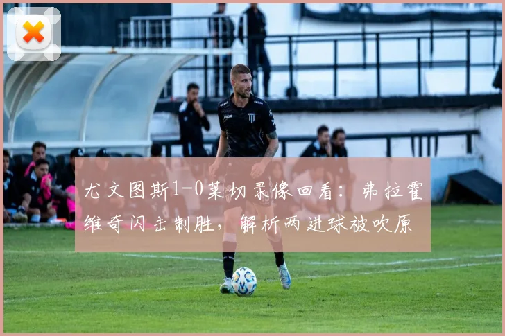尤文图斯1-0莱切录像回看：弗拉霍维奇闪击制胜，解析两进球被吹原因，附全场赛后评分与积分榜