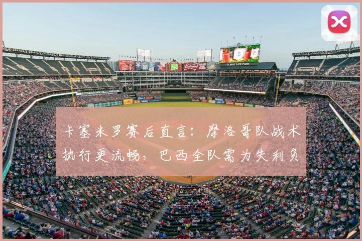 卡塞米罗赛后直言：摩洛哥队战术执行更流畅，巴西全队需为失利负责(附战术对比分析)