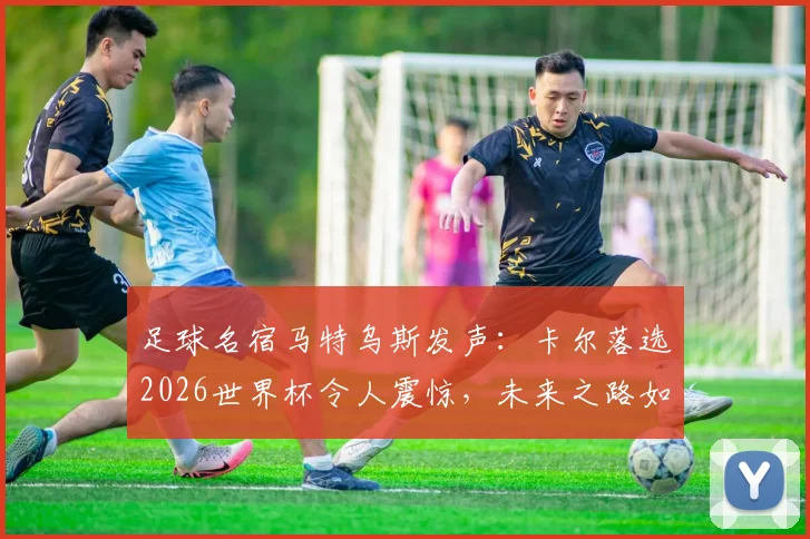 足球名宿马特乌斯发声：卡尔落选2026世界杯令人震惊，未来之路如何走强？