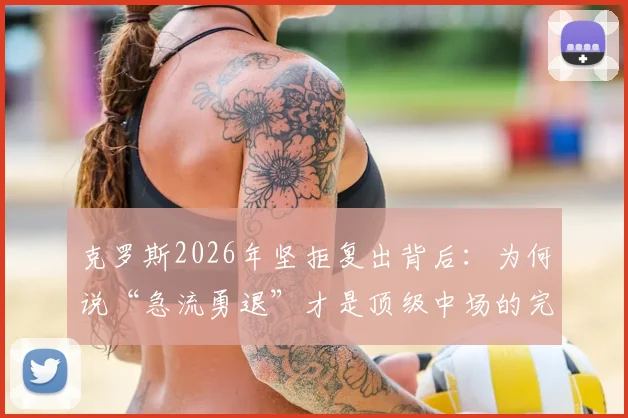 克罗斯2026年坚拒复出背后:为何说“急流勇退”才是顶级中场的完美句号?