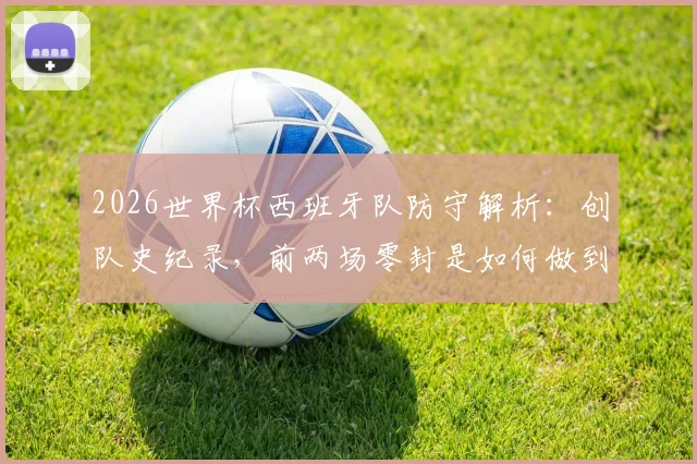 2026世界杯西班牙队防守解析:创队史纪录,前两场零封是如何做到的?斗牛士军团后防数据一览
