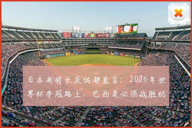 日本老将长友佑都直言:2026年世界杯夺冠路上,巴西是必须战胜的试金石,球队正为此全力备战