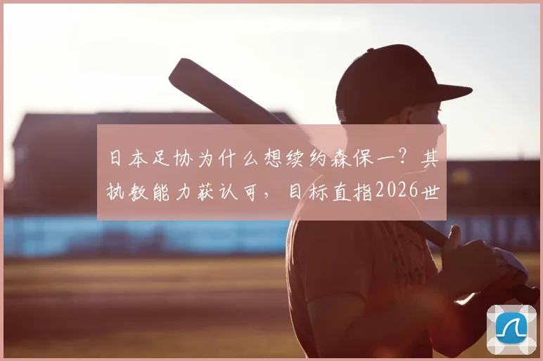 日本足协为什么想续约森保一?其执教能力获认可,目标直指2026世界杯