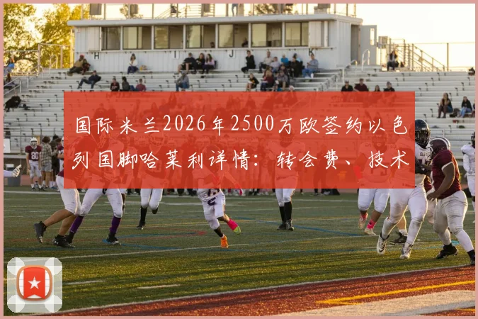 国际米兰2026年2500万欧签约以色列国脚哈莱利详情:转会费、技术特点分析与在国米前景展望