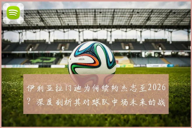 伊利亚拉门迪为何续约杰志至2026？深度剖析其对球队中场未来的战略意义与影响