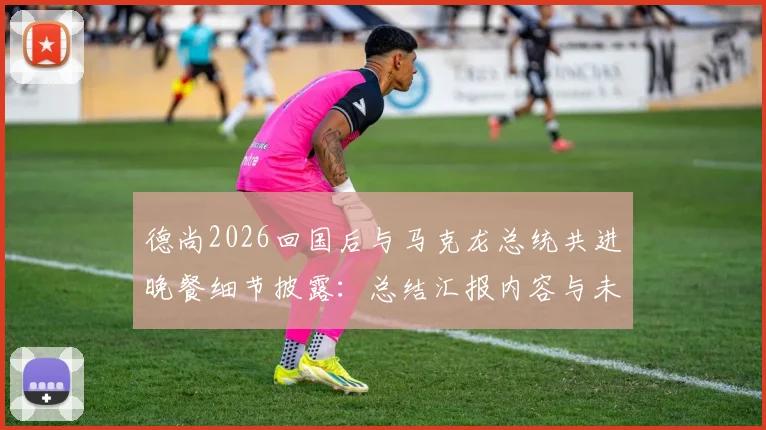德尚2026回国后与马克龙总统共进晚餐细节披露:总结汇报内容与未来计划前瞻