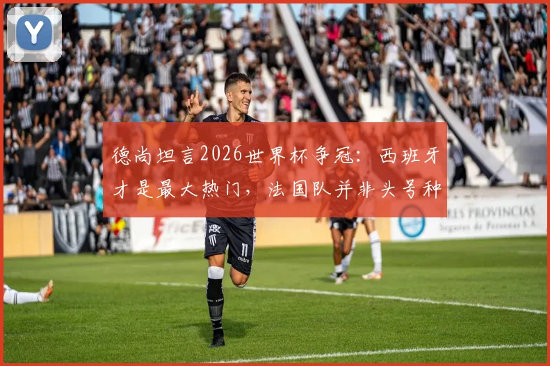 德尚坦言2026世界杯争冠:西班牙才是最大热门,法国队并非头号种子,解析球队实力与前景