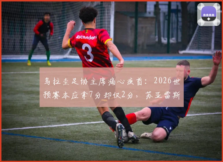 乌拉圭足协主席痛心疾首:2026世预赛本应拿7分却仅2分,苏亚雷斯退出决策被指重大失误