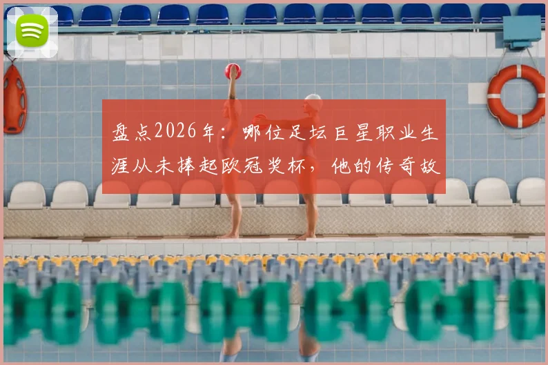 盘点2026年:哪位足坛巨星职业生涯从未捧起欧冠奖杯,他的传奇故事是什么?