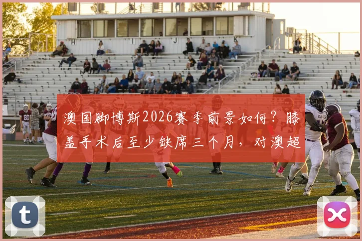 澳国脚博斯2026赛季前景如何?膝盖手术后至少缺席三个月,对澳超联赛有何影响?