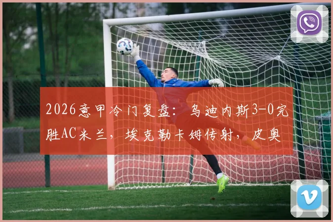 2026意甲冷门复盘:乌迪内斯3-0完胜AC米兰,埃克勒卡姆传射,皮奥利战术体系暴露三大问题