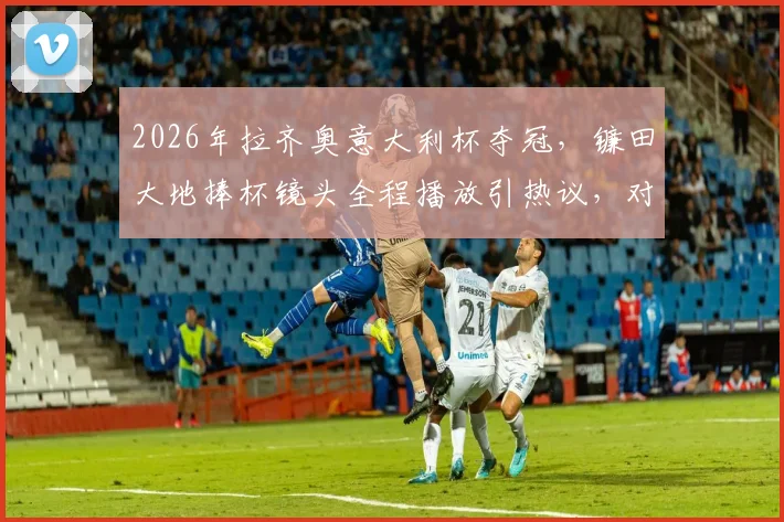 2026年拉齐奥意大利杯夺冠，镰田大地捧杯镜头全程播放引热议，对比孙兴慜久保建英过往遭遇