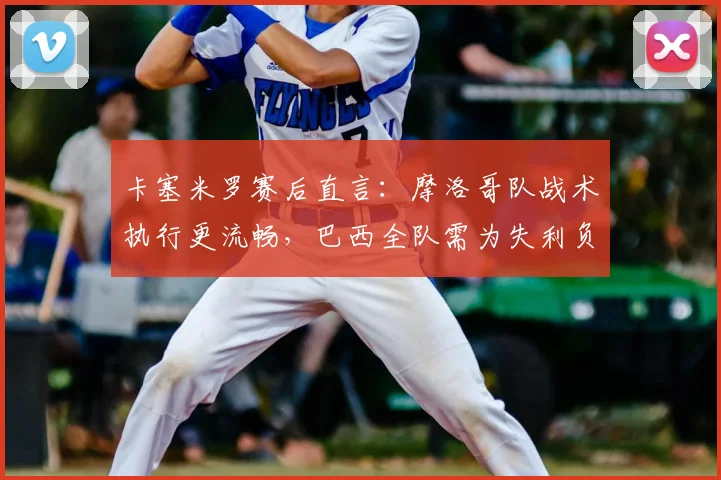 卡塞米罗赛后直言：摩洛哥队战术执行更流畅，巴西全队需为失利负责(附战术对比分析)