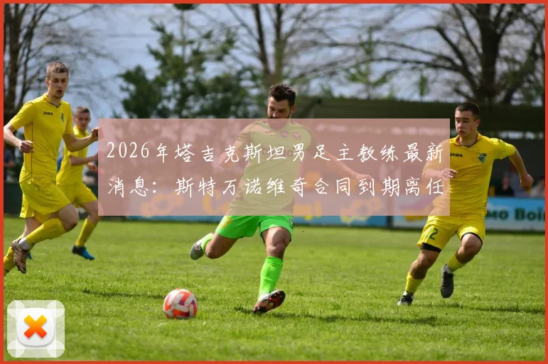2026年塔吉克斯坦男足主教练最新消息:斯特万诺维奇合同到期离任,回顾其执教生涯与继任者猜想