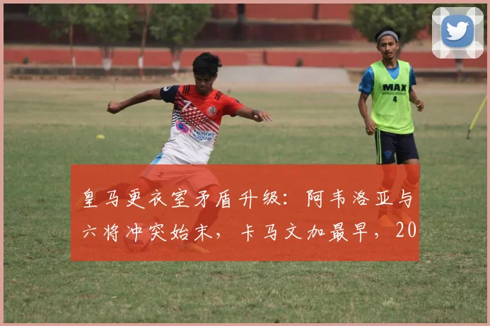 皇马更衣室矛盾升级:阿韦洛亚与六将冲突始末,卡马文加最早,2026赛季危机浮现