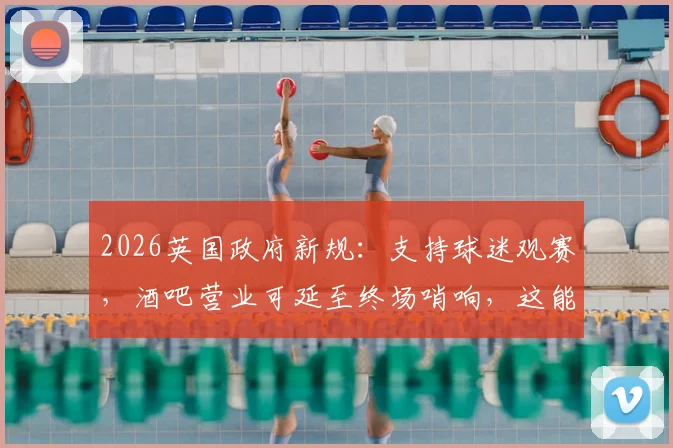 2026英国政府新规:支持球迷观赛,酒吧营业可延至终场哨响,这能给国内赛事什么启发?